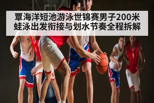 覃海洋短池游泳世锦赛男子200米蛙泳出发衔接与划水节奏全程拆解（kaiyun）
